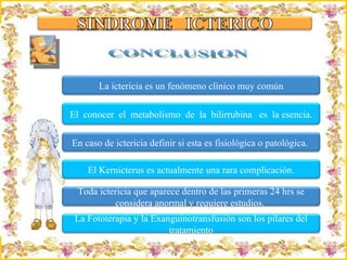 CONCLUSION La ictericia es un fenómeno clínico muy común El  conocer  el  metabolismo  de  la  bilirrubina  es  la  esencia. En caso de ictericia definir si esta es fisiológica o patológica.  El Kernicterus es actualmente una rara complicación. Toda ictericia que aparece dentro de las primeras 24 hrs se considera anormal y requiere estudios.  La Fototerapia y la Exanguinotransfusión son los pilares del tratamiento 