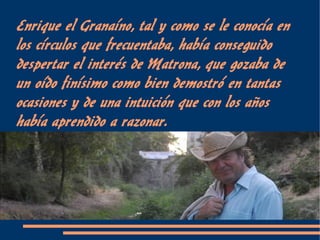 Enrique el Granaíno, tal y como se le conocía en
los círculos que frecuentaba, había conseguido
despertar el interés de Matrona, que gozaba de
un oído finísimo como bien demostró en tantas
ocasiones y de una intuición que con los años
había aprendido a razonar.
 