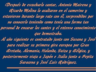 Después de escucharlo cantar, Antonio Mairena y
     Ricardo Molina lo asaltaron en el camerino y
 estuvieron durante largo rato con él, sorprendidos por
    no conocerlo teniendo como tenía una forma tan
personal de encarar los cantes y el extenso conocimiento
                    que demostraba.
Al año siguiente es contratado junto con Susana y José
    para realizar su primera gira europea por Gran
   Bretaña, Alemania, Holanda, Suiza y Bélgica, y
 posteriormente viaja a Japón e Italia junto a Pepita
           Saracena y José Luis Rodríguez.
 