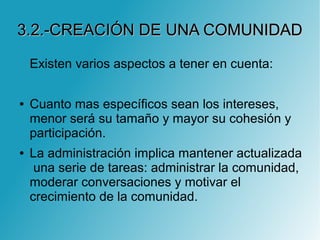 3.2.-CREACIÓN DE UNA COMUNIDAD3.2.-CREACIÓN DE UNA COMUNIDAD
Existen varios aspectos a tener en cuenta:
● Cuanto mas específicos sean los intereses,
menor será su tamaño y mayor su cohesión y
participación.
● La administración implica mantener actualizada
una serie de tareas: administrar la comunidad,
moderar conversaciones y motivar el
crecimiento de la comunidad.
 
