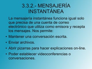 3.3.2.- MENSAJERÍA
INSTANTÁNEA
La mensajería instantánea funciona igual solo
que precisa de una cuenta de correo
electrónico que utiliza como emisora y recepta
los mensajes. Nos permite:
● Mantener una conversación escrita.
● Enviar archivos.
● Abrir pizarras para hacer explicaciones on-line.
● Poder establecer videoconferencias o
conversaciones.
 
