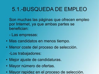 5.1.-BUSQUEDA DE EMPLEO
Son muchas las páginas que ofrecen empleo
por Internet, ya que ambas partes se
benefician:
- Las empresas:
● Mas candidatos en menos tiempo.
● Menor coste del proceso de selección.
-Los trabajadores:
● Mejor ajuste de candidaturas.
● Mayor número de ofertas.
● Mayor rapidez en el proceso de selección.
 