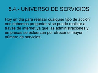 5.4.- UNIVERSO DE SERVICIOS
Hoy en día para realizar cualquier tipo de acción
nos debemos preguntar si se puede realizar a
través de internet ya que las administraciones y
empresas se esfuerzan por ofrecer el mayor
número de servicios.
 