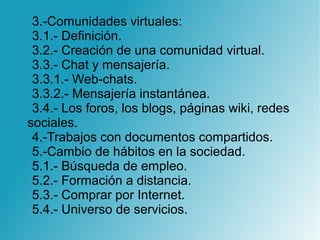 3.-Comunidades virtuales:
3.1.- Definición.
3.2.- Creación de una comunidad virtual.
3.3.- Chat y mensajería.
3.3.1.- Web-chats.
3.3.2.- Mensajería instantánea.
3.4.- Los foros, los blogs, páginas wiki, redes
sociales.
4.-Trabajos con documentos compartidos.
5.-Cambio de hábitos en la sociedad.
5.1.- Búsqueda de empleo.
5.2.- Formación a distancia.
5.3.- Comprar por Internet.
5.4.- Universo de servicios.
 
