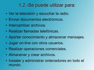 1.2.-Se puede utilizar para:1.2.-Se puede utilizar para:
● Ver la televisión y escuchar la radio.
● Enviar documentos electrónicos.
● Intercambiar archivos.
● Realizar llamadas telefónicas.
● Aportar conocimiento y almacenar mensajes.
● Jugar on-line con otros usuarios.
● Realizar operaciones comerciales.
● Almacenar y crear archivos.
● Instalar y administrar ordenadores en todo el
mundo.
 