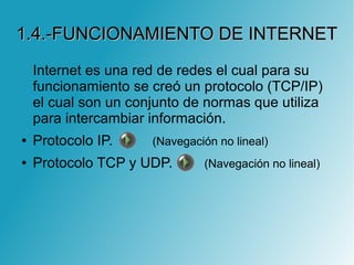 1.4.-FUNCIONAMIENTO DE INTERNET1.4.-FUNCIONAMIENTO DE INTERNET
Internet es una red de redes el cual para su
funcionamiento se creó un protocolo (TCP/IP)
el cual son un conjunto de normas que utiliza
para intercambiar información.
● Protocolo IP. (Navegación no lineal)
● Protocolo TCP y UDP. (Navegación no lineal)
 