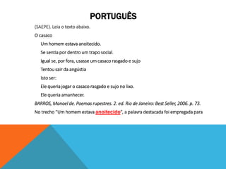 PORTUGUÊS
(SAEPE). Leia o texto abaixo.
O casaco
Um homem estava anoitecido.
Se sentia por dentro um trapo social.
Igual se, por fora, usasse um casaco rasgado e sujo
Tentou sair da angústia
Isto ser:
Ele queria jogar o casaco rasgado e sujo no lixo.
Ele queria amanhecer.
BARROS, Manoel de. Poemas rupestres. 2. ed. Rio de Janeiro: Best Seller, 2006. p. 73.
No trecho “Um homem estava anoitecido”, a palavra destacada foi empregada para
 