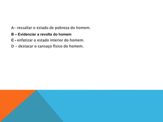 A- ressaltar o estado de pobreza do homem.
B – Evidenciar a revolta do homem
C - enfatizar o estado interior do homem.
D - destacar o cansaço físico do homem.
 