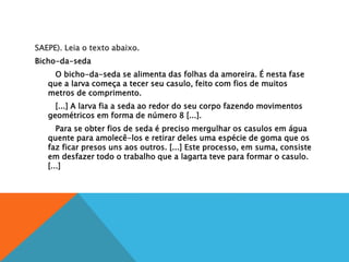 SAEPE). Leia o texto abaixo.
Bicho-da-seda
O bicho-da-seda se alimenta das folhas da amoreira. É nesta fase
que a larva começa a tecer seu casulo, feito com fios de muitos
metros de comprimento.
[...] A larva fia a seda ao redor do seu corpo fazendo movimentos
geométricos em forma de número 8 [...].
Para se obter fios de seda é preciso mergulhar os casulos em água
quente para amolecê-los e retirar deles uma espécie de goma que os
faz ficar presos uns aos outros. [...] Este processo, em suma, consiste
em desfazer todo o trabalho que a lagarta teve para formar o casulo.
[...]
 
