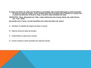 O cultivo do bicho-da-seda traz benefícios à sociedade, não só pela fabricação e comercialização
de diversos tipos de tecidos, como também pelo fato de proporcionar trabalho no campo com
o cultivo da amoreira. O Brasil é, hoje, o terceiro maior produtor de seda.
PACIEVITCH, Thais. Disponível em: http://www.infoescola.com/insetos/bicho-da-seda/Acesso
em: 3 set. 2009.
De acordo com o Texto, um dos benefícios do cultivo do bicho-da-seda é
A
A - desfazer o trabalho da lagarta ao fazer o casulo.
B
B - fabricar diversos tipos de tecidos.
C
C - industrializar a goma dos casulos.
D
D - tornar o Brasil o maior produtor de seda do mundo.
 