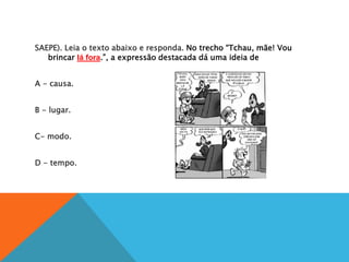 SAEPE). Leia o texto abaixo e responda. No trecho “Tchau, mãe! Vou
brincar lá fora.”, a expressão destacada dá uma ideia de
A
A - causa.
B
B - lugar.
C
C- modo.
D
D - tempo.
 