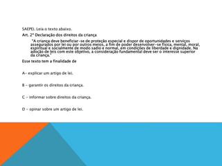 SAEPE). Leia o texto abaixo.
Art. 2º Declaração dos direitos da criança
“A criança deve beneficiar-se de proteção especial e dispor de oportunidades e serviços
assegurados por lei ou por outros meios, a fim de poder desenvolver-se física, mental, moral,
espiritual e socialmente de modo sadio e normal, em condições de liberdade e dignidade. Na
adoção de leis com este objetivo, a consideração fundamental deve ser o interesse superior
da criança.”
Esse texto tem a finalidade de
A
A- explicar um artigo de lei.
B
B - garantir os direitos da criança.
C
C - informar sobre direitos da criança.
D
D - opinar sobre um artigo de lei.
 