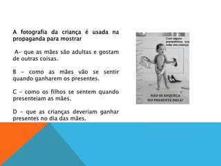 A fotografia da criança é usada na
propaganda para mostrar
A
A- que as mães são adultas e gostam
de outras coisas.
B
B - como as mães vão se sentir
quando ganharem os presentes.
C
C - como os filhos se sentem quando
presenteiam as mães.
D
D - que as crianças deveriam ganhar
presentes no dia das mães.
 