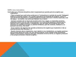 SAEPE). Leia o texto abaixo.
Você sabia que a Floresta Amazônica não é responsável por grande parte do oxigênio que
respiramos?
É bem provável que você tenha ouvido por aí: “A Amazônia é o pulmão do mundo.” Bobagem!
Embora as florestas tenham, sim, grande importância na produção do oxigênio, como é o
caso da Floresta Amazônica, o grande pulmão do mundo, para usar a mesma expressão, está
nas águas – ou melhor, nos seres que habitam rios e mares.
Um bom exemplo são os locais de encontro entre rios e mares, os chamados estuários,
ambientes muito ricos em vida. Ali encontram-se as macrófitas aquáticas, plantas que se
parecem com o capim terrestre; o fitoplâncton, que são algas microscópicas que vivem
próximas às superfícies da água; as plantas herbáceas, que são rasteiras, maleáveis e se
parecem com ervas. Pois bem!
Essas espécies são algumas das grandes produtoras do oxigênio que respiramos e não as
enormes árvores das florestas. [...]
Quanto menores são os organismos, mais rápido é o seu metabolismo, as reações químicas
que ocorrem dentro do corpo. No caso dessas espécies, essas reações estão diretamente
ligadas à fotossíntese, processo pelo qual, utilizando se da luz do Sol, os vegetais produzem
o seu próprio alimento e liberam oxigênio.
 