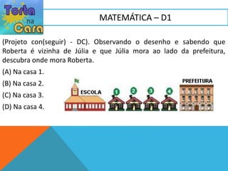(Projeto con(seguir) - DC). Observando o desenho e sabendo que
Roberta é vizinha de Júlia e que Júlia mora ao lado da prefeitura,
descubra onde mora Roberta.
(A) Na casa 1.
(B) Na casa 2.
(C) Na casa 3.
(D) Na casa 4.
MATEMÁTICA – D1
 