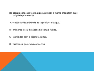 De acordo com esse texto, plantas de rios e mares produzem mais
oxigênio porque são
A
A- encontradas próximas às superfícies da água.
B
B - menores e seu metabolismo é mais rápido.
C
C - parecidas com o capim terrestre.
D
D- rasteiras e parecidas com ervas.
 