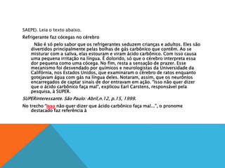 SAEPE). Leia o texto abaixo.
Refrigerante faz cócegas no cérebro
Não é só pelo sabor que os refrigerantes seduzem crianças e adultos. Eles são
divertidos principalmente pelas bolhas de gás carbônico que contêm. Ao se
misturar com a saliva, elas estouram e viram ácido carbônico. Com isso causa
uma pequena irritação na língua. É dolorido, só que o cérebro interpreta essa
dor pequena como uma cócega. No fim, resta a sensação de prazer. Esse
mecanismo foi desvendado por químicos e neurologistas da Universidade da
Califórnia, nos Estados Unidos, que examinaram o cérebro de ratos enquanto
gotejavam água com gás na língua deles. Notaram, assim, que os neurônios
encarregados de captar sinais de dor entravam em ação. “Isso não quer dizer
que o ácido carbônico faça mal”, explicou Earl Carstens, responsável pela
pesquisa, à SUPER.
SUPERinteressante. São Paulo: Abril,n.12, p.15, 1999.
No trecho “Isso não quer dizer que ácido carbônico faça mal...”, o pronome
destacado faz referência à
 