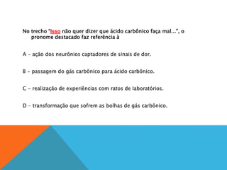 No trecho “Isso não quer dizer que ácido carbônico faça mal...”, o
pronome destacado faz referência à
A
A - ação dos neurônios captadores de sinais de dor.
B
B - passagem do gás carbônico para ácido carbônico.
C
C - realização de experiências com ratos de laboratórios.
D
D - transformação que sofrem as bolhas de gás carbônico.
 