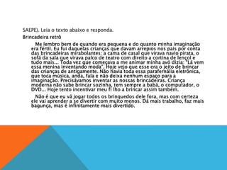 SAEPE). Leia o texto abaixo e responda.
Brincadeira retrô
Me lembro bem de quando era pequena e do quanto minha imaginação
era fértil. Eu fui daquelas crianças que davam arrepios nos pais por conta
das brincadeiras mirabolantes: a cama de casal que virava navio pirata, o
sofá da sala que virava palco de teatro com direito a cortina de lençol e
tudo mais... Toda vez que começava a me animar minha avó dizia: “Lá vem
essa menina inventando moda”. Hoje vejo que esse era o jeito de brincar
das crianças de antigamente. Não havia toda essa parafernália eletrônica,
que toca música, anda, fala e não deixa nenhum espaço para a
imaginação. Precisávamos inventar as nossas brincadeiras. Criança
moderna não sabe brincar sozinha, tem sempre a babá, o computador, o
DVD... Hoje tento incentivar meu fi lho a brincar assim também.
Não é que eu vá jogar todos os brinquedos dele fora, mas com certeza
ele vai aprender a se divertir com muito menos. Dá mais trabalho, faz mais
bagunça, mas é infinitamente mais divertido.
 