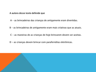 A autora desse texto defende que
A
A - as brincadeiras das crianças de antigamente eram divertidas.
B
B - as brincadeiras de antigamente eram mais criativas que as atuais.
C
C - as maneiras de as crianças de hoje brincarem devem ser aceitas.
D
D - as crianças devem brincar com parafernálias eletrônicas.
 