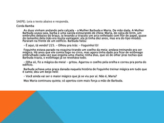 SAEPE). Leia o texto abaixo e responda.
Corda Bamba
As duas vinham andando pela calçada – a Mulher Barbuda e Maria. De mão dada. A Mulher
Barbuda usava saia, barba e uma sacola estourando de cheia; Maria, de calça de brim, um
embrulho debaixo do braço, ia levando a tiracolo um arco enfeitado com flor de papel, quase
do tamanho dela (não era muita vantagem: ela já tinha dez anos, mas era do tipo miúdo).
Pararam na frente de um edifício. Barbuda falou:
– É aqui, tá vendo? 225. – Olhou pra trás: – Foguinho! Ei!
Foguinho estava parado na esquina tirando um coelho da meia: andava treinando pra ser
mágico. Há anos que ele comia fogo no circo, mas agora tinha dado pra ficar de estômago
embrulhado cada vez que engolia uma chama; tinha dias, que só de olhar pras tochas que
Barbuda trazia, o estômago já se revoltava todo.
– Olha só, fiz a mágica da meia! – gritou. Agarrou o coelho pela orelha e correu pra porta do
edifício.
Barbuda achava uma graça danada naquela história de Foguinho treinar mágica em tudo que
é canto; deu um beijo nele:
– Você ainda vai ser o maior mágico que já se viu por aí. Não é, Maria?
Mas Maria continuou quieta; só apertou com mais força a mão de Barbuda.
 