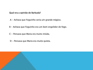 Qual era a opinião de Barbuda?
A
A - Achava que Foguinho seria um grande mágico.
B
B - Achava que Foguinho era um bom engolidor de fogo.
C
C - Pensava que Maria era muito miúda.
D
D - Pensava que Maria era muito quieta.
 
