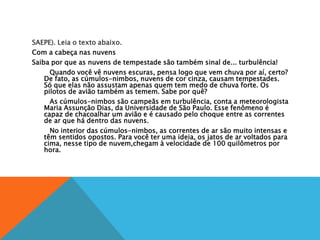 SAEPE). Leia o texto abaixo.
Com a cabeça nas nuvens
Saiba por que as nuvens de tempestade são também sinal de... turbulência!
Quando você vê nuvens escuras, pensa logo que vem chuva por aí, certo?
De fato, as cúmulos-nimbos, nuvens de cor cinza, causam tempestades.
Só que elas não assustam apenas quem tem medo de chuva forte. Os
pilotos de avião também as temem. Sabe por quê?
As cúmulos-nimbos são campeãs em turbulência, conta a meteorologista
Maria Assunção Dias, da Universidade de São Paulo. Esse fenômeno é
capaz de chacoalhar um avião e é causado pelo choque entre as correntes
de ar que há dentro das nuvens.
No interior das cúmulos-nimbos, as correntes de ar são muito intensas e
têm sentidos opostos. Para você ter uma ideia, os jatos de ar voltados para
cima, nesse tipo de nuvem,chegam à velocidade de 100 quilômetros por
hora.
 