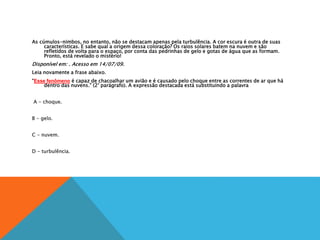 As cúmulos-nimbos, no entanto, não se destacam apenas pela turbulência. A cor escura é outra de suas
características. E sabe qual a origem dessa coloração? Os raios solares batem na nuvem e são
refletidos de volta para o espaço, por conta das pedrinhas de gelo e gotas de água que as formam.
Pronto, está revelado o mistério!
Disponível em: . Acesso em 14/07/09.
Leia novamente a frase abaixo.
“Esse fenômeno é capaz de chacoalhar um avião e é causado pelo choque entre as correntes de ar que há
dentro das nuvens.” (2° parágrafo). A expressão destacada está substituindo a palavra
A
A - choque.
B
B - gelo.
C
C - nuvem.
D
D - turbulência.
 