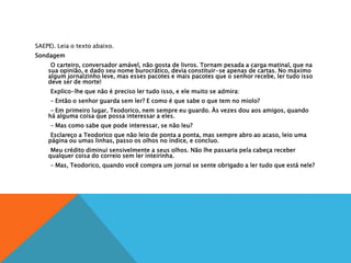 SAEPE). Leia o texto abaixo.
Sondagem
O carteiro, conversador amável, não gosta de livros. Tornam pesada a carga matinal, que na
sua opinião, e dado seu nome burocrático, devia constituir-se apenas de cartas. No máximo
algum jornalzinho leve, mas esses pacotes e mais pacotes que o senhor recebe, ler tudo isso
deve ser de morte!
Explico-lhe que não é preciso ler tudo isso, e ele muito se admira:
– Então o senhor guarda sem ler? E como é que sabe o que tem no miolo?
– Em primeiro lugar, Teodorico, nem sempre eu guardo. Às vezes dou aos amigos, quando
há alguma coisa que possa interessar a eles.
– Mas como sabe que pode interessar, se não leu?
Esclareço a Teodorico que não leio de ponta a ponta, mas sempre abro ao acaso, leio uma
página ou umas linhas, passo os olhos no índice, e concluo.
Meu crédito diminui sensivelmente a seus olhos. Não lhe passaria pela cabeça receber
qualquer coisa do correio sem ler inteirinha.
– Mas, Teodorico, quando você compra um jornal se sente obrigado a ler tudo que está nele?
 