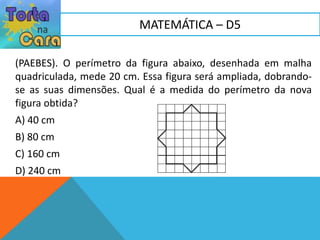 (PAEBES). O perímetro da figura abaixo, desenhada em malha
quadriculada, mede 20 cm. Essa figura será ampliada, dobrando-
se as suas dimensões. Qual é a medida do perímetro da nova
figura obtida?
A) 40 cm
B) 80 cm
C) 160 cm
D) 240 cm
MATEMÁTICA – D5
 
