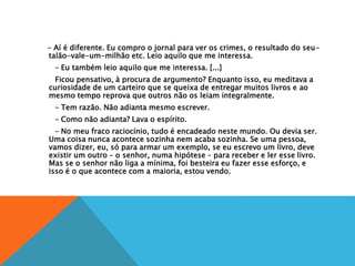 – Aí é diferente. Eu compro o jornal para ver os crimes, o resultado do seu-
talão-vale-um-milhão etc. Leio aquilo que me interessa.
– Eu também leio aquilo que me interessa. [...]
Ficou pensativo, à procura de argumento? Enquanto isso, eu meditava a
curiosidade de um carteiro que se queixa de entregar muitos livros e ao
mesmo tempo reprova que outros não os leiam integralmente.
– Tem razão. Não adianta mesmo escrever.
– Como não adianta? Lava o espírito.
– No meu fraco raciocínio, tudo é encadeado neste mundo. Ou devia ser.
Uma coisa nunca acontece sozinha nem acaba sozinha. Se uma pessoa,
vamos dizer, eu, só para armar um exemplo, se eu escrevo um livro, deve
existir um outro – o senhor, numa hipótese – para receber e ler esse livro.
Mas se o senhor não liga a mínima, foi besteira eu fazer esse esforço, e
isso é o que acontece com a maioria, estou vendo.
 
