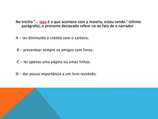 No trecho “... isso é o que acontece com a maioria, estou vendo.” (último
parágrafo), o pronome destacado refere-se ao fato de o narrador
A
A - ter diminuído o crédito com o carteiro.
B
B - presentear sempre os amigos com livros.
C
C - ler apenas uma página ou umas linhas.
D
D - dar pouca importância a um livro recebido.
 