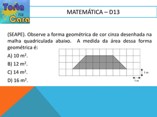 (SEAPE). Observe a forma geométrica de cor cinza desenhada na
malha quadriculada abaixo. A medida da área dessa forma
geométrica é:
A) 10 m2.
B) 12 m2.
C) 14 m2.
D) 16 m2.
MATEMÁTICA – D13
 