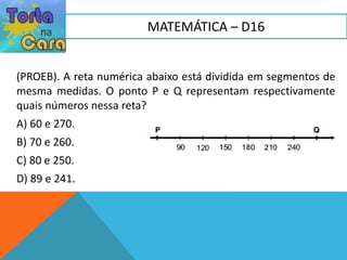 (PROEB). A reta numérica abaixo está dividida em segmentos de
mesma medidas. O ponto P e Q representam respectivamente
quais números nessa reta?
A) 60 e 270.
B) 70 e 260.
C) 80 e 250.
D) 89 e 241.
MATEMÁTICA – D16
 