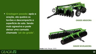 Gradagem pesada: após a
aração, ela quebra os
torrões e descompacta a
superfície do solo. Sendo
mais agressiva e pode
deixar uma camada
chamada “pé-de-grade”.
GRADE ARADORA
GRADE NIVELADORA
20
Fonte: Kelly Tillage, 2025.
 