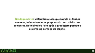 Gradagem leve: uniformiza o solo, quebrando os torrões
menores, refinando a terra, preparando para o leito das
sementes. Normalmente feita após a gradagem pesada e
proximo ao comeco do plantio..
22
 