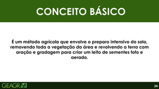 CONCEITO BÁSICO
24
É um método agrícola que envolve o preparo intensivo do solo,
removendo toda a vegetação da área e revolvendo a terra com
aração e gradagem para criar um leito de sementes fofo e
aerado.
 