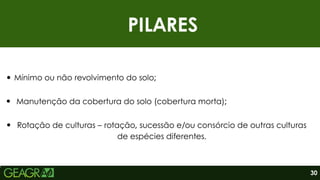 PILARES
Mínimo ou não revolvimento do solo;
30
Rotação de culturas – rotação, sucessão e/ou consórcio de outras culturas
de espécies diferentes.
Manutenção da cobertura do solo (cobertura morta);
 