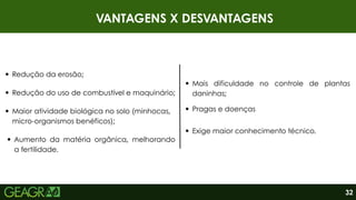 VANTAGENS X DESVANTAGENS
Redução da erosão;
Mais dificuldade no controle de plantas
daninhas;
32
Redução do uso de combustível e maquinário;
Maior atividade biológica no solo (minhocas,
micro-organismos benéficos);
Aumento da matéria orgânica, melhorando
a fertilidade.
Exige maior conhecimento técnico.
Pragas e doenças
 
