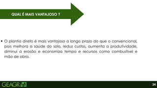 QUAL É MAIS VANTAJOSO ?
O plantio direto é mais vantajoso a longo prazo do que o convencional,
pois melhora a saúde do solo, reduz custos, aumenta a produtividade,
diminui a erosão e economiza tempo e recursos como combustível e
mão de obra.
34
 