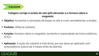 CALAGEM
Calagem corrige a acidez do solo (pH) elevando-o e fornece cálcio e
magnésio:
Objetivo: Aumentar a saturação de bases no solo e o pH, neutralizando a acidez;
Produtos: Utiliza-se calcário;
Funções: Fornece cálcio e magnésio, aumenta a capacidade de troca catiônica
(CTC);
Aplicação: A ação do calcário é mais lenta, por isso deve ser aplicado com
antecedência (cerca de 3 meses antes do plantio).
39
 