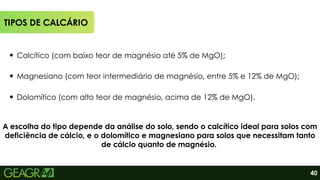 40
TIPOS DE CALCÁRIO
Calcítico (com baixo teor de magnésio até 5% de MgO);
Magnesiano (com teor intermediário de magnésio, entre 5% e 12% de MgO);
Dolomítico (com alto teor de magnésio, acima de 12% de MgO).
A escolha do tipo depende da análise do solo, sendo o calcítico ideal para solos com
deficiência de cálcio, e o dolomítico e magnesiano para solos que necessitam tanto
de cálcio quanto de magnésio.
 
