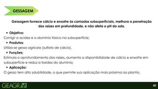 GESSAGEM
41
Gessagem fornece cálcio e enxofre às camadas subsuperficiais, melhora a penetração
das raízes em profundidade, e não afeta o pH do solo.
Objetivo:
Corrigir a acidez e o alumínio tóxico na subsuperfície;
Produtos:
Utiliza-se gesso agrícola (sulfato de cálcio).
Funções:
Estimula o aprofundamento das raízes, aumenta a disponibilidade de cálcio e enxofre em
subsuperfície e reduz a toxidez do alumínio;
Aplicação:
O gesso tem alta solubilidade, o que permite sua aplicação mais próxima ao plantio.
 