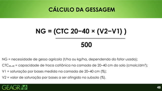48
CÁLCULO DA GESSAGEM
NG = necessidade de gesso agrícola (t/ha ou kg/ha, dependendo do fator usado);
CTC₂₀₋₄₀ = capacidade de troca catiônica na camada de 20–40 cm do solo (cmolc/dm³);
V1 = saturação por bases medida na camada de 20–40 cm (%);
V2 = valor de saturação por bases a ser atingido no subsolo (%).
NG = (CTC 20−40​× (V2−V1​
) )
500
 