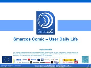 Smarcos Comic – User Daily Life

                                                                                   Legal disclaimer
                   The material contained herein is Confidential Information which may only be used in accordance with the terms of the
                   SmarcoS Project. This material is protected by copyright laws, and may not be reproduced, distributed or otherwise
                   exploited in any manner without the prior permission of the rights holders.
                                         This project (100249) is financed by ARTEMIS Joint Undertaking and the Spanish Ministry of Industry, Tourism and Trade.



                                                                                                                                             Sponsors
                    Partners




Copyright © 2010               Smarcos                               Smart Composite Human-Computer Interfaces                                                     1
 