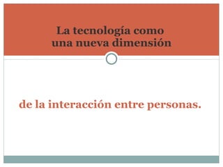 La tecnología como  una nueva dimensión de la interacción entre personas.   