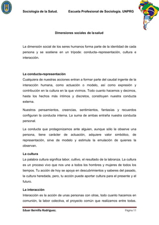 Sociología de la Salud.              Escuela Profesional de Sociología. UNPRG




                         Dimensiones sociales de la salud



La dimensión social de los seres humanos forma parte de la identidad de cada
persona y se sostiene en un trípode: conducta–representación, cultura e
interacción.




La conducta-representación
Cualquiera de nuestras acciones entran a formar parte del caudal ingente de la
interacción humana, como actuación o modelo, así como expresión y
contribución en la cultura en la que vivimos. Todo cuanto hacemos y decimos,
hasta los hechos más íntimos y discretos, constituyen nuestra conducta
externa.

Nuestros pensamientos, creencias, sentimientos, fantasías y recuerdos
configuran la conducta interna. La suma de ambas entraña nuestra conducta
personal.

La conducta que protagonizamos ante alguien, aunque sólo la observe una
persona,     tiene   carácter   de    actuación,   adquiere   valor   simbólico,   de
representación, sirve de modelo y estimula la emulación de quienes la
observan.

La cultura
La palabra cultura significa labor, cultivo, el resultado de la labranza. La cultura
es un proceso vivo que nos une a todos los hombres y mujeres de todos los
tiempos. Tu acción de hoy se apoya en descubrimientos y saberes del pasado,
la cultura heredada, pero, tu acción puede aportar cultura para el presente y el
futuro.

La interacción
Interacción es la acción de unas personas con otras, todo cuanto hacemos en
comunión, la labor colectiva, el proyecto común que realizamos entre todas.

                                                                             Página 11
 
