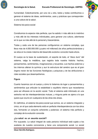 Sociología de la Salud.         Escuela Profesional de Sociología. UNPRG

humanidad. Colectivamente, por una vía u otra, todos y todas contribuimos a
generar el sistema de ideas, sentimientos, usos y prácticas que corresponden
a una cultura de la salud.

Sistema bio-psico-social



Constituimos la especie más perfecta, que ha sabido ir más allá de lo instintivo
y más allá de los intereses individuales, para generar una cultura, adentrarse
en lo que va más allá de lo personal y trascenderse.

Todas y cada una de las personas configuramos un sistema complejo, que
lleva más de 4.000.000.000 (¡cuatro mil millones!) de años perfeccionándose y
se sitúa en la cresta máxima del desarrollo evolutivo conocido hasta ahora.

El cuerpo es la base de sustentación, el soporte de todo, el “disco duro” del
sistema, valga la metáfora, que registra toda nuestra historia: hechos,
pensamientos, sentimientos, imaginaciones y recuerdos. Los hechos externos y
los internos alteran la química y aun la estructura del cerebro que es el gran
órgano rector de las funciones fisiológicas y psíquicas y de las atribuciones o
roles sociales que desempeñamos.

Figura

Cuanto hacemos con el cuerpo y cómo lo tratamos da lugar a pensamientos y
sentimientos que articulan la estabilidad o equilibrio interno que necesitamos
para ser eficaces en la acción social. Todo el sistema está imbricado en una
estrecha red de interdependencias mutuas, y ninguna parte es ajena a lo que
quiera que ocurra en cualquiera de las otras dos áreas.

En definitiva, el sistema bio-psico-social que somos, es un sistema integrado y
único, en el que cada elemento está en perfecta interdependencia con los otros
dos, formando un conjunto coherente y poderoso: el sistema más perfecto y
complejo de la evolución conocida

¿La salud es un asunto social?
Por supuesto. La salud integral de cada persona individual está sujeta a los
avatares de nuestra convivencia y tiene una componente social. Lo social

                                                                        Página 13
 
