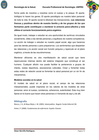 Sociología de la Salud.         Escuela Profesional de Sociología. UNPRG

forma parte de nosotros y nosotras como el cuerpo y la psique. El aporte
biológico lo hacen los genes. El aporte psicológico es nuestra labor personal
de toda la vida. El aporte social lo efectúan las transacciones. Las relaciones
francas y positivas dentro de nuestra familia y de los grupos de los que
formamos parte contribuyen a mantener la armonía psico-afectiva y ésta
última el correcto funcionamiento psico-orgánico.

De igual modo, trabajar o estudiar es una oportunidad de sentirnos vinculados
socialmente, útiles a las demás personas y orgullosos de nuestra competencia.
La acción de trabajar o estudiar es nuestro papel social, algo que hacemos
para las demás personas o para prepararnos. Los sentimientos que despiertan
las relaciones y la acción social son función psíquica y repercute en el plano
orgánico, a través de las neurohormonas.

Mantener aficiones es otra manifestación de salud social que tiene
repercusiones internas dentro del sistema integrado que constituye el ser
humano. Cualquier afición nos puede facilitar la pertenencia a grupos de
interés, clubes deportivos, asociaciones culturales. Crear y fomentar todas
estas redes de relación social es fomentar la salud personal por un sin fin de
mecanismos.

Modelos sociales en la salud
El modelo de salud en el plano social, el campo de las relaciones
interpersonales, puede inspirarse en los valores de los modelos de otras
personas: amor al cuerpo, constancia, coherencia, autenticidad. Esta muy bien
fijarse en lo bueno que hacen otras personas e ir tomando de aquí y de allí.




                                                                        Página 14
 