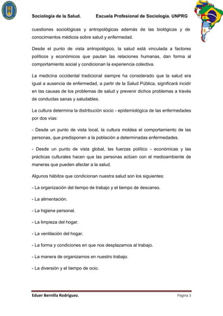 Sociología de la Salud.          Escuela Profesional de Sociología. UNPRG

cuestiones sociológicas y antropológicas además de las biológicas y de
conocimientos médicos sobre salud y enfermedad.

Desde el punto de vista antropológico, la salud está vinculada a factores
políticos y económicos que pautan las relaciones humanas, dan forma al
comportamiento social y condicionan la experiencia colectiva.

La medicina occidental tradicional siempre ha considerado que la salud era
igual a ausencia de enfermedad, a partir de la Salud Pública, significará incidir
en las causas de los problemas de salud y prevenir dichos problemas a través
de conductas sanas y saludables.

La cultura determina la distribución socio - epidemiológica de las enfermedades
por dos vías:

- Desde un punto de vista local, la cultura moldea el comportamiento de las
personas, que predisponen a la población a determinadas enfermedades.

- Desde un punto de vista global, las fuerzas político - económicas y las
prácticas culturales hacen que las personas actúen con el medioambiente de
maneras que pueden afectar a la salud.

Algunos hábitos que condicionan nuestra salud son los siguientes:

- La organización del tiempo de trabajo y el tiempo de descanso.

- La alimentación.

- La higiene personal.

- La limpieza del hogar.

- La ventilación del hogar.

- La forma y condiciones en que nos desplazamos al trabajo.

- La manera de organizarnos en nuestro trabajo.

- La diversión y el tiempo de ocio.




                                                                          Página 3
 